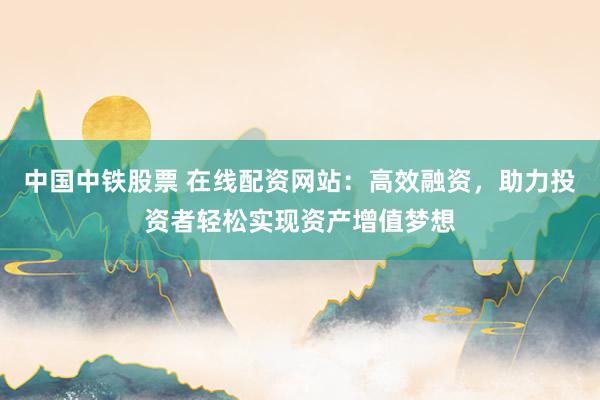 中国中铁股票 在线配资网站：高效融资，助力投资者轻松实现资产增值梦想