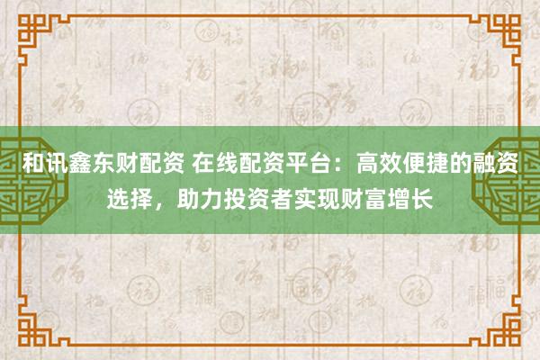 和讯鑫东财配资 在线配资平台：高效便捷的融资选择，助力投资者实现财富增长