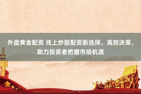 外盘黄金配资 线上炒股配资新选择，高效决策，助力投资者把握市场机遇