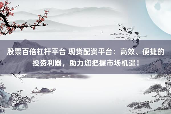 股票百倍杠杆平台 现货配资平台：高效、便捷的投资利器，助力您把握市场机遇！
