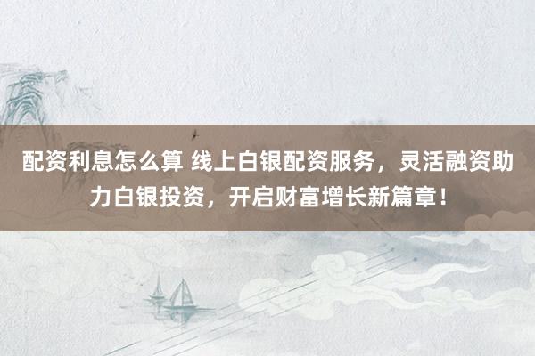 配资利息怎么算 线上白银配资服务，灵活融资助力白银投资，开启财富增长新篇章！