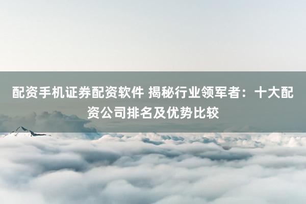 配资手机证券配资软件 揭秘行业领军者：十大配资公司排名及优势比较