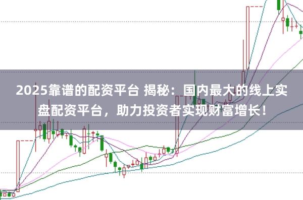 2025靠谱的配资平台 揭秘：国内最大的线上实盘配资平台，助力投资者实现财富增长！