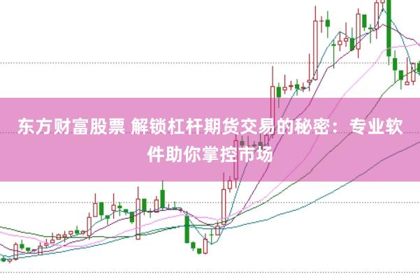 东方财富股票 解锁杠杆期货交易的秘密：专业软件助你掌控市场