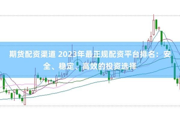 期货配资渠道 2023年最正规配资平台排名：安全、稳定、高效的投资选择