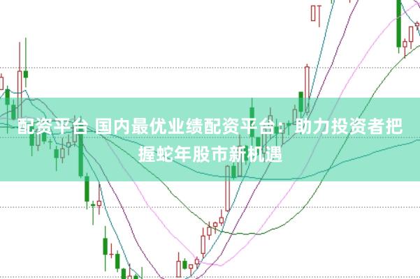 配资平台 国内最优业绩配资平台：助力投资者把握蛇年股市新机遇