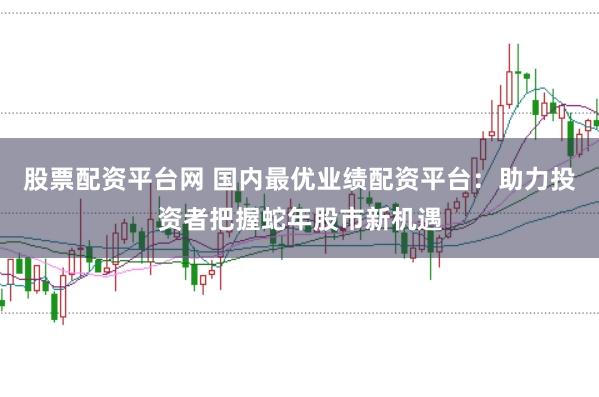 股票配资平台网 国内最优业绩配资平台：助力投资者把握蛇年股市新机遇