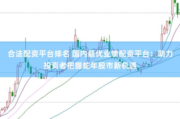 合法配资平台排名 国内最优业绩配资平台：助力投资者把握蛇年股市新机遇