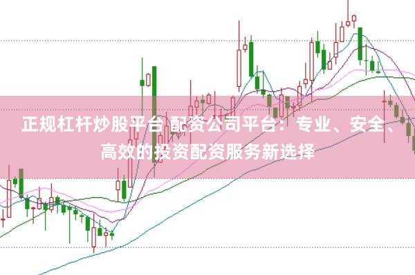 正规杠杆炒股平台 配资公司平台：专业、安全、高效的投资配资服务新选择