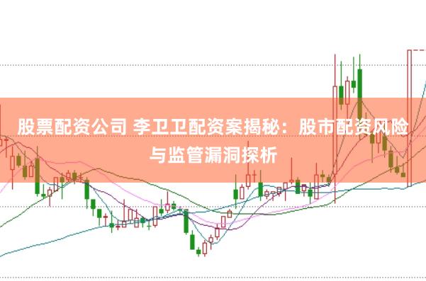 股票配资公司 李卫卫配资案揭秘：股市配资风险与监管漏洞探析