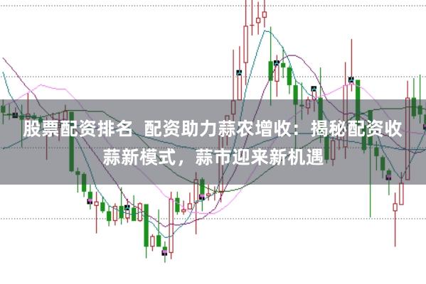 股票配资排名  配资助力蒜农增收：揭秘配资收蒜新模式，蒜市迎来新机遇
