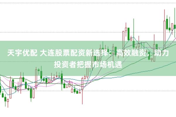天宇优配 大连股票配资新选择：高效融资，助力投资者把握市场机遇