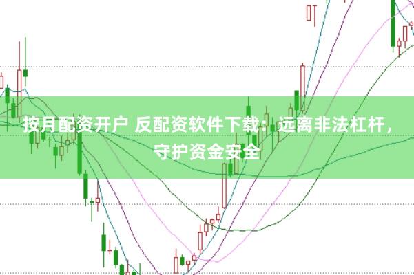 按月配资开户 反配资软件下载：远离非法杠杆，守护资金安全