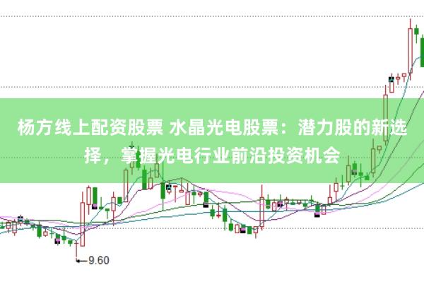 杨方线上配资股票 水晶光电股票：潜力股的新选择，掌握光电行业前沿投资机会
