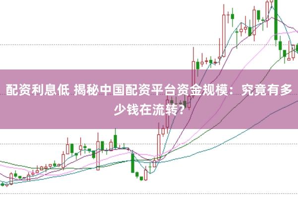 配资利息低 揭秘中国配资平台资金规模：究竟有多少钱在流转？