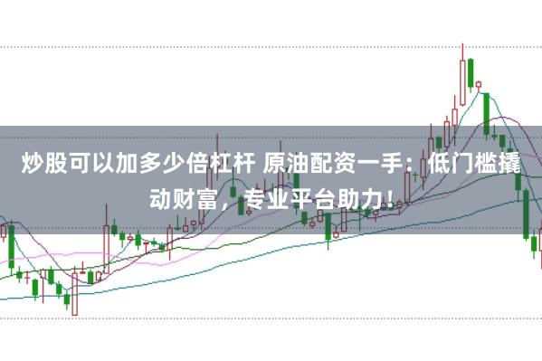炒股可以加多少倍杠杆 原油配资一手：低门槛撬动财富，专业平台助力！