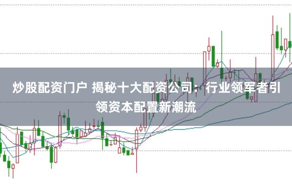 炒股配资门户 揭秘十大配资公司：行业领军者引领资本配置新潮流