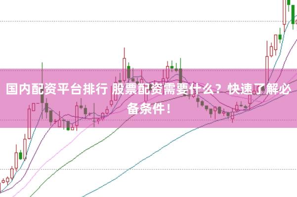国内配资平台排行 股票配资需要什么？快速了解必备条件！