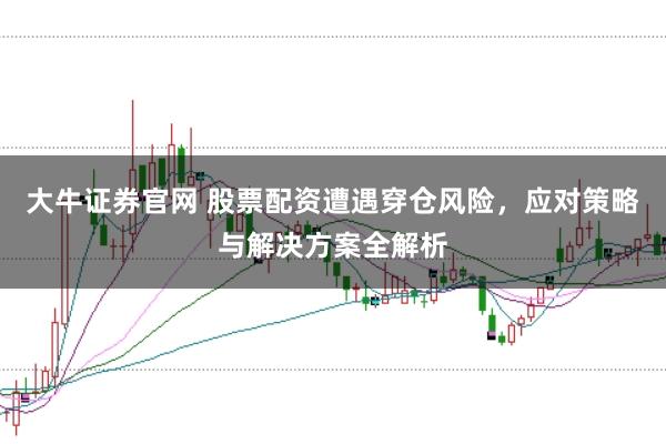 大牛证券官网 股票配资遭遇穿仓风险，应对策略与解决方案全解析