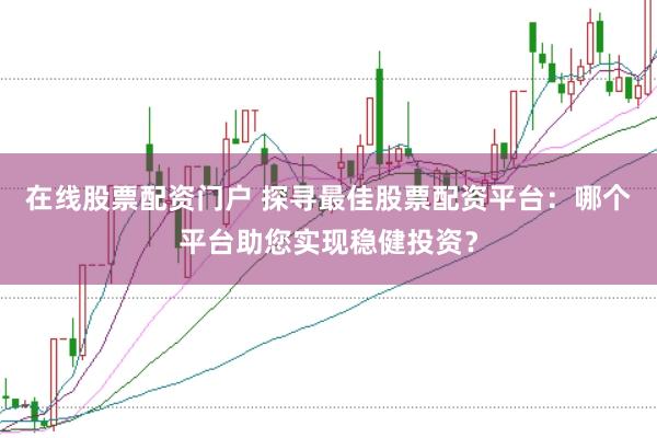 在线股票配资门户 探寻最佳股票配资平台：哪个平台助您实现稳健投资？