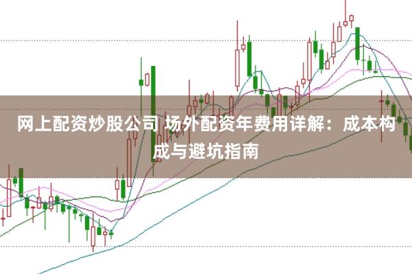 网上配资炒股公司 场外配资年费用详解：成本构成与避坑指南