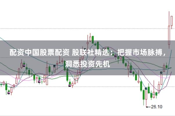 配资中国股票配资 股联社精选：把握市场脉搏，洞悉投资先机