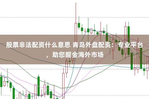 股票非法配资什么意思 青岛外盘配资：专业平台，助您掘金海外市场