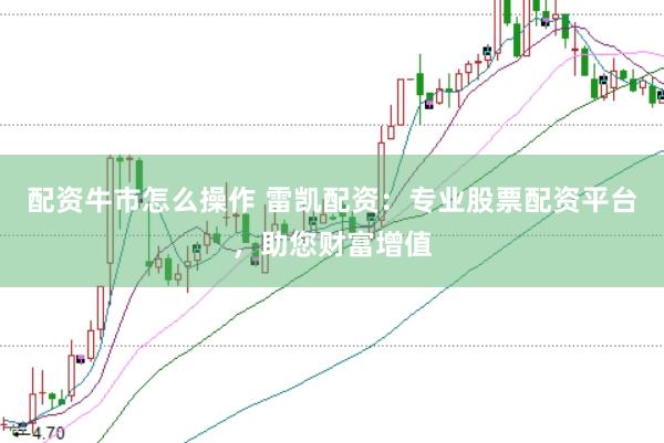 配资牛市怎么操作 雷凯配资：专业股票配资平台，助您财富增值