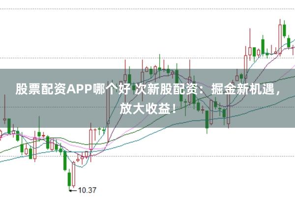 股票配资APP哪个好 次新股配资：掘金新机遇，放大收益！