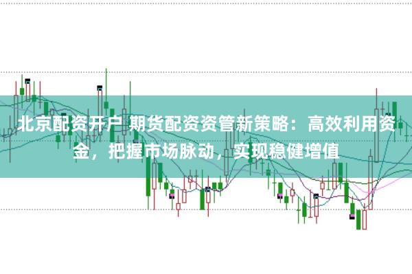 北京配资开户 期货配资资管新策略：高效利用资金，把握市场脉动，实现稳健增值