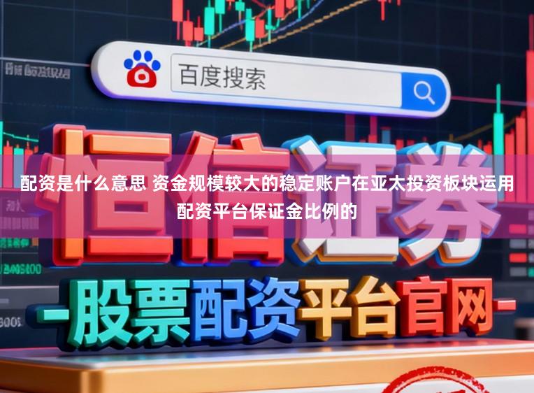 配资是什么意思 资金规模较大的稳定账户在亚太投资板块运用配资平台保证金比例的