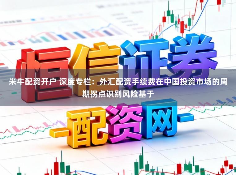 米牛配资开户 深度专栏：外汇配资手续费在中国投资市场的周期拐点识别风险基于