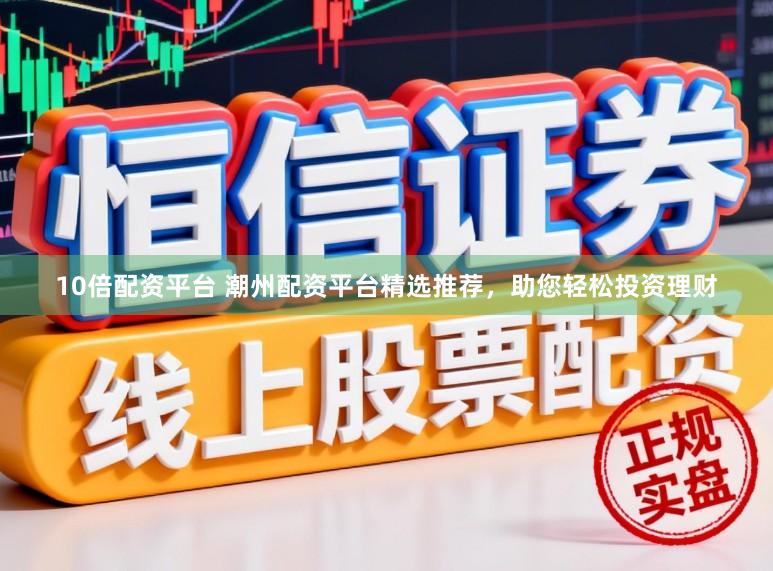 10倍配资平台 潮州配资平台精选推荐，助您轻松投资理财