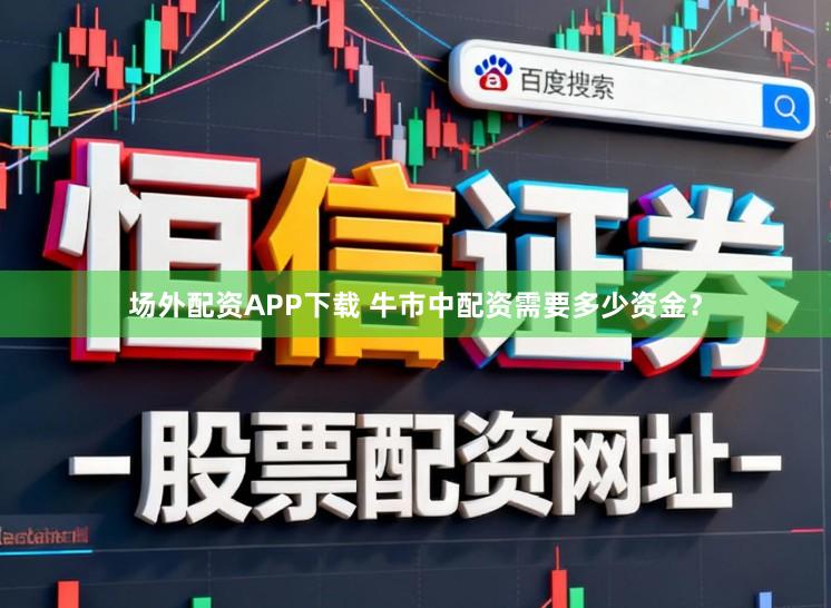 场外配资APP下载 牛市中配资需要多少资金？