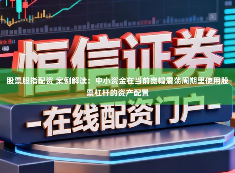 股票股指配资 案例解读：中小资金在当前宽幅震荡周期里使用股票杠杆的资产配置