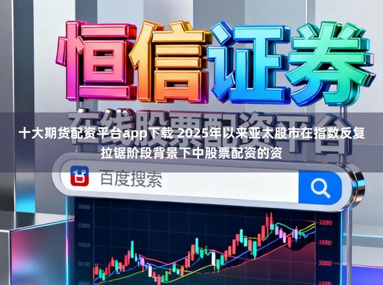 十大期货配资平台app下载 2025年以来亚太股市在指数反复拉锯阶段背景下中股票配资的资